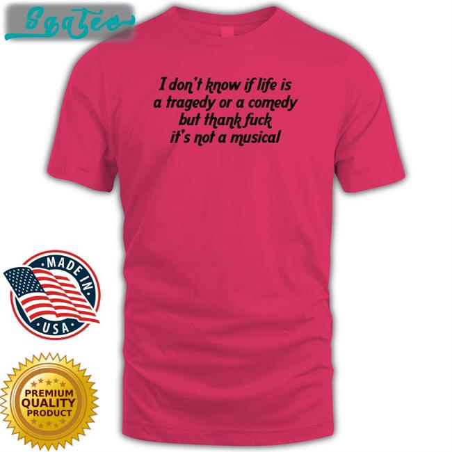 I Don't Know If Life Is A Tragedy Or A Comedy But Thank Fuck It's Not A Musical T Shirts