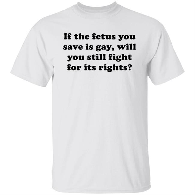 If The Fetus You Save Is Gay Will You Still Fight For Its Right Shirt RB Rbisrb