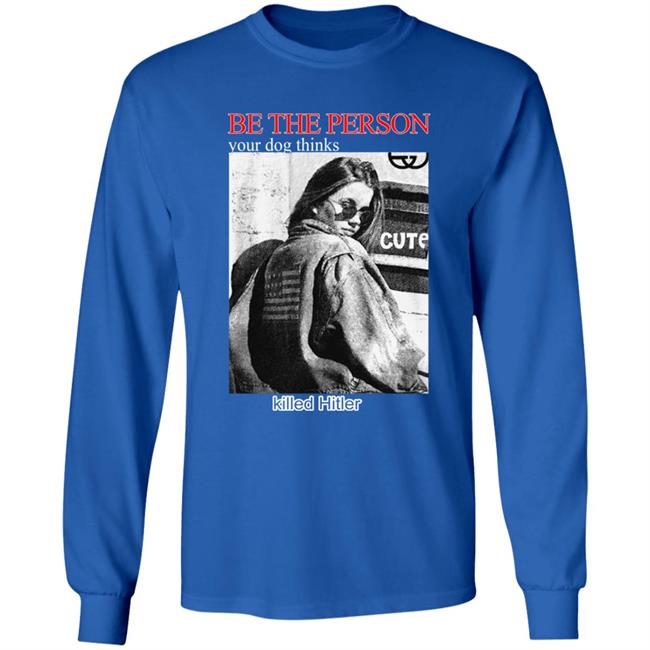 Be The Person Your Dog Thinks Killed Hitler Shirt Shirts That Go Hard