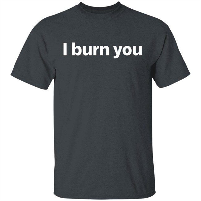 I Burn You T Shirt I Burn You T Shirt