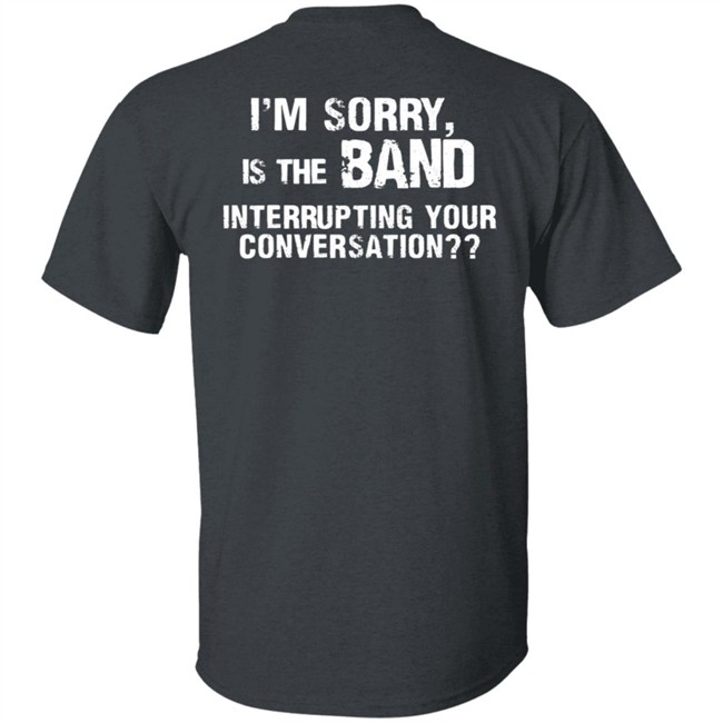 I’M Sorry Is The Band Interrupting Your Conversation T Shirt I’M Sorry Is The Band Interrupting Your Conversation T Shirt