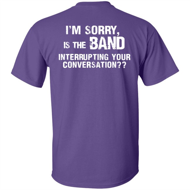 I’M Sorry Is The Band Interrupting Your Conversation T Shirt I’M Sorry Is The Band Interrupting Your Conversation T Shirt