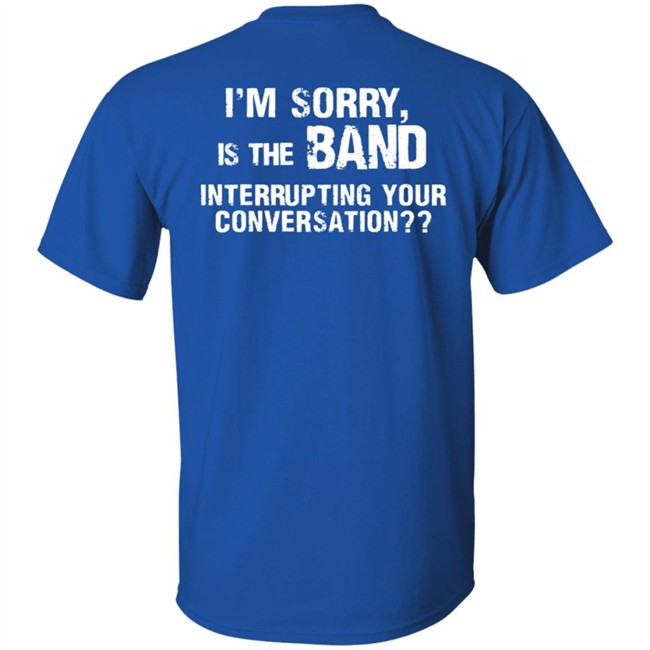 I’M Sorry Is The Band Interrupting Your Conversation T Shirt I’M Sorry Is The Band Interrupting Your Conversation T Shirt