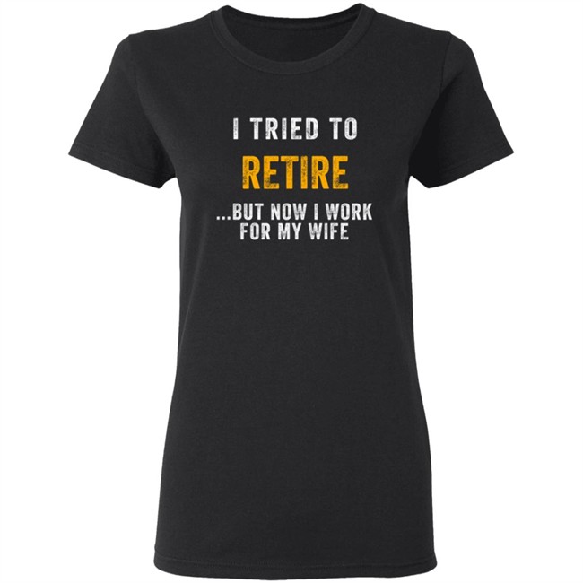 I Tried To Retire But Now I Work For My Wife T Shirt I Tried To Retire But Now I Work For My Wife T Shirt
