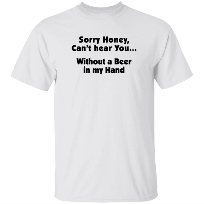 Sorry Honey Can't Hear You Without A Beer In My Hand T Shirt Sorry Honey Can't Hear You Without A Beer In My Hand T Shirt