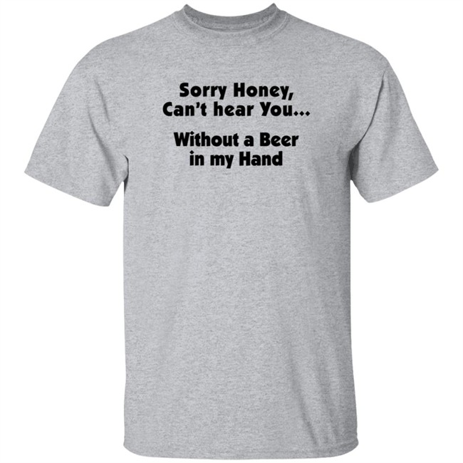Sorry Honey Can't Hear You Without A Beer In My Hand T Shirt