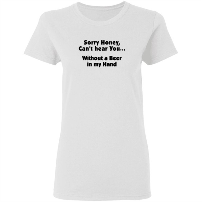 Sorry Honey Can't Hear You Without A Beer In My Hand T Shirt Sorry Honey Can't Hear You Without A Beer In My Hand T Shirt