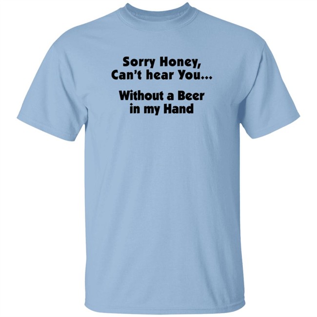 Sorry Honey Can't Hear You Without A Beer In My Hand T Shirt Sorry Honey Can't Hear You Without A Beer In My Hand T Shirt
