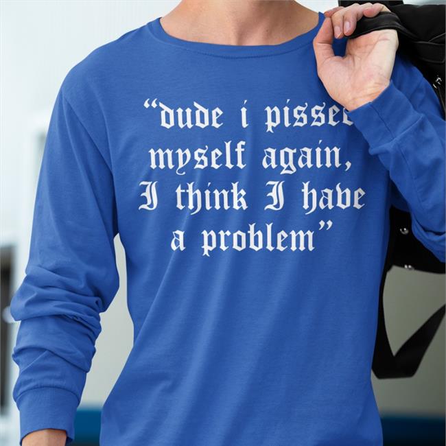 Dude I Pissed Myself Again I Think I Have A Problem T Shirt Shirts That Go Hard