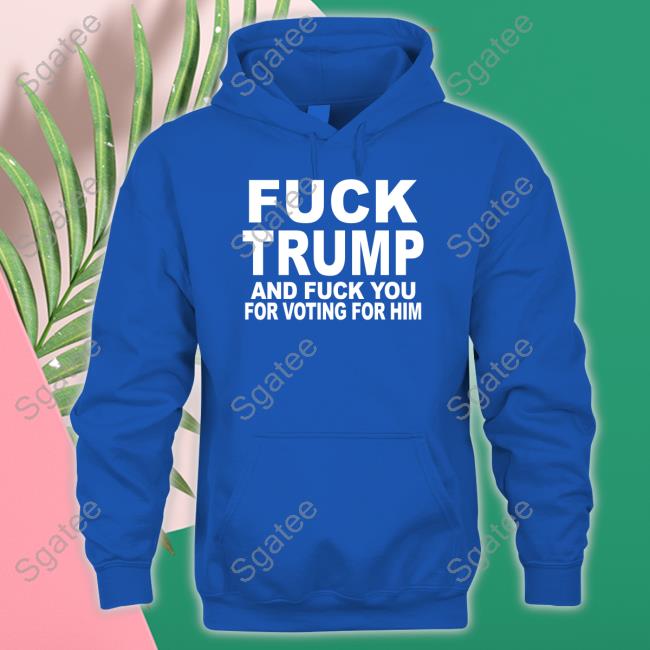 Fuck Trump And Fuck You For Voting For Him Shirts
